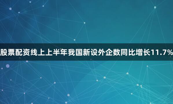 股票配资线上上半年我国新设外企数同比增长11.7%